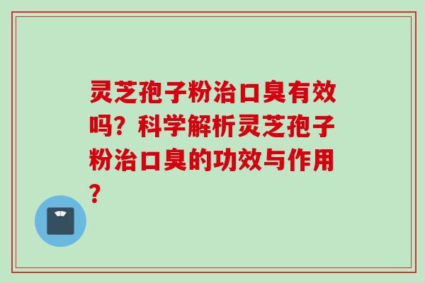灵芝孢子粉治口臭有效吗？科学解析灵芝孢子粉治口臭的功效与作用？