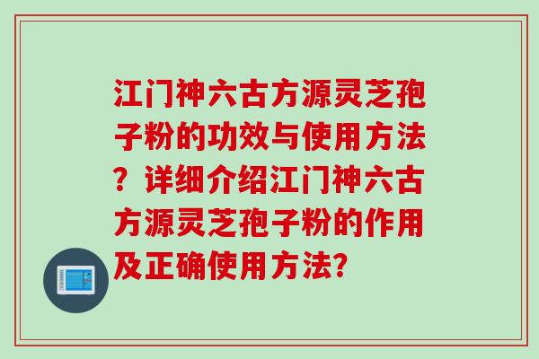 江门神六古方源灵芝孢子粉的功效与使用方法？详细介绍江门神六古方源灵芝孢子粉的作用及正确使用方法？