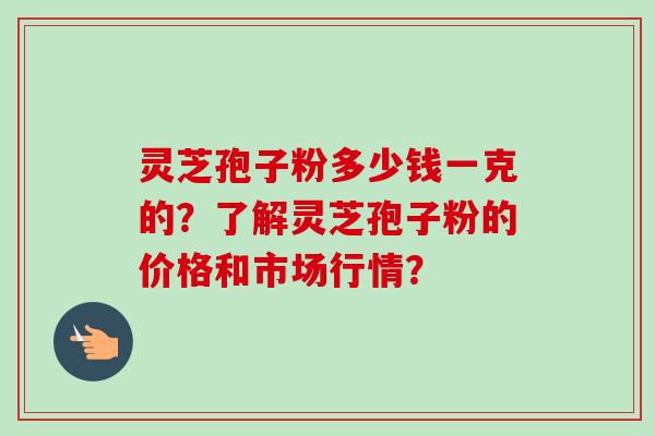 灵芝孢子粉多少钱一克的？了解灵芝孢子粉的价格和市场行情？