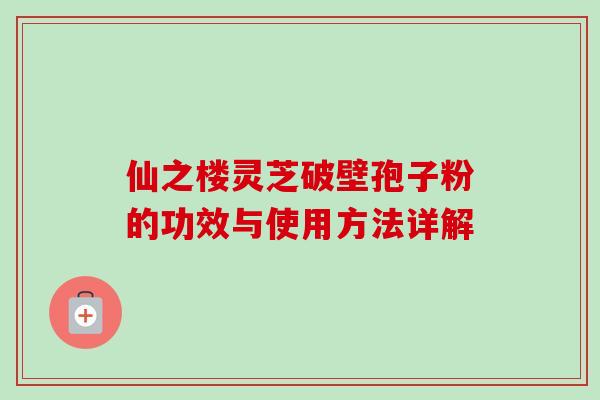 仙之楼灵芝破壁孢子粉的功效与使用方法详解