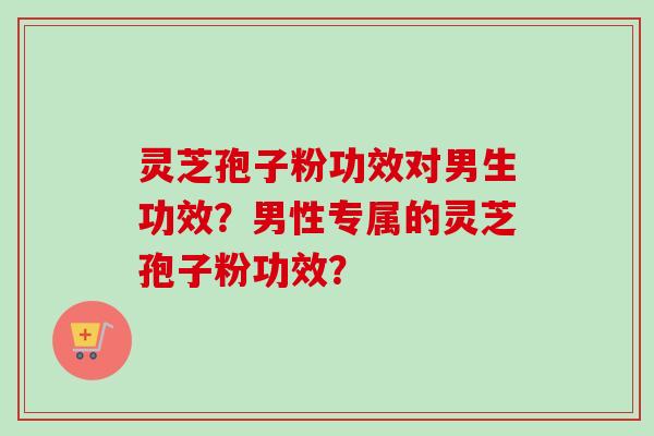 灵芝孢子粉功效对男生功效？男性专属的灵芝孢子粉功效？