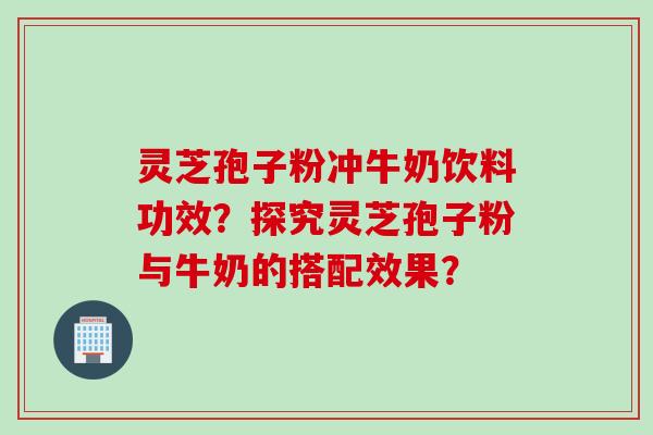 灵芝孢子粉冲牛奶饮料功效？探究灵芝孢子粉与牛奶的搭配效果？