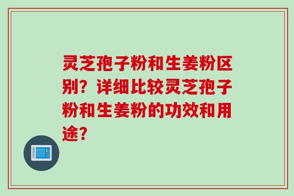 灵芝孢子粉和生姜粉区别？详细比较灵芝孢子粉和生姜粉的功效和用途？