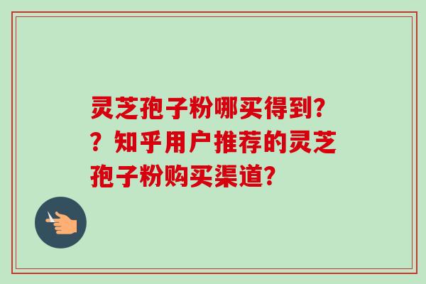 灵芝孢子粉哪买得到？？知乎用户推荐的灵芝孢子粉购买渠道？
