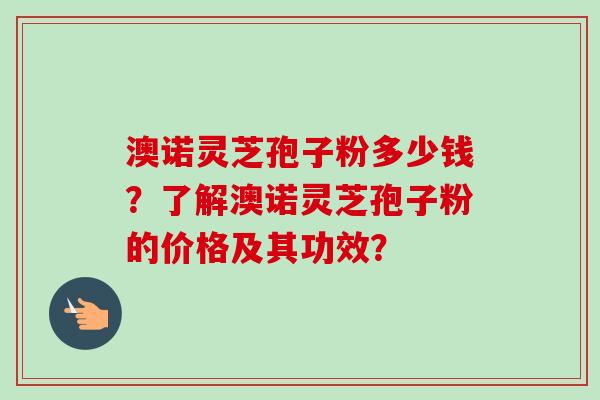 澳诺灵芝孢子粉多少钱？了解澳诺灵芝孢子粉的价格及其功效？