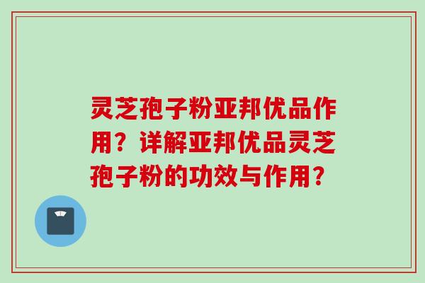 灵芝孢子粉亚邦优品作用？详解亚邦优品灵芝孢子粉的功效与作用？
