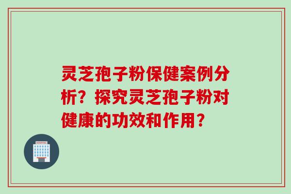 灵芝孢子粉保健案例分析？探究灵芝孢子粉对健康的功效和作用？