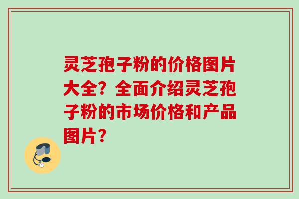 灵芝孢子粉的价格图片大全？全面介绍灵芝孢子粉的市场价格和产品图片？