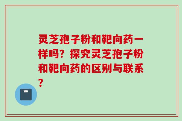灵芝孢子粉和靶向药一样吗?探究灵芝孢子粉和靶向药的区别与联系? 灵芝孢子粉和靶向药一样吗?探究灵芝孢子粉和靶向药的区别与联系?
