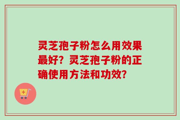 灵芝孢子粉怎么用效果最好？灵芝孢子粉的正确使用方法和功效？