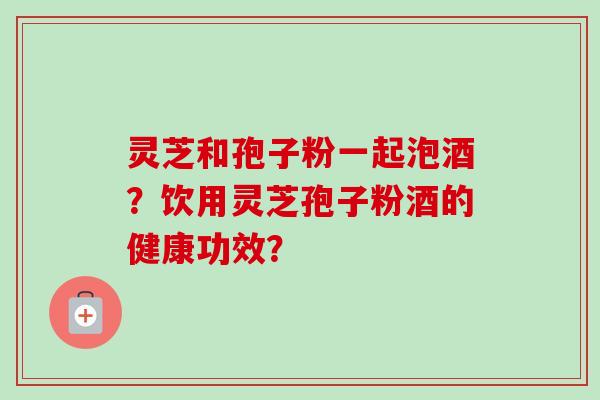 灵芝和孢子粉一起泡酒？饮用灵芝孢子粉酒的健康功效？