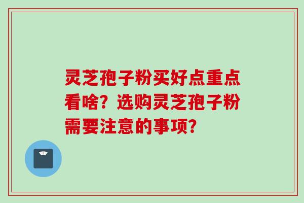 灵芝孢子粉买好点重点看啥？选购灵芝孢子粉需要注意的事项？