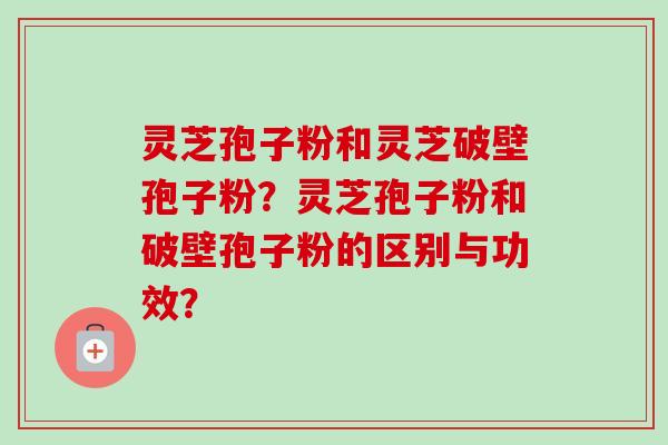 灵芝孢子粉和灵芝破壁孢子粉？灵芝孢子粉和破壁孢子粉的区别与功效？