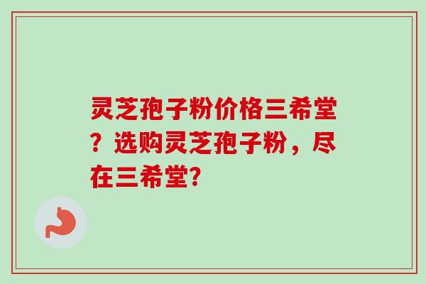 灵芝孢子粉价格三希堂？选购灵芝孢子粉，尽在三希堂？