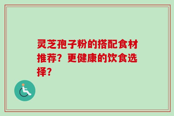 灵芝孢子粉的搭配食材推荐？更健康的饮食选择？