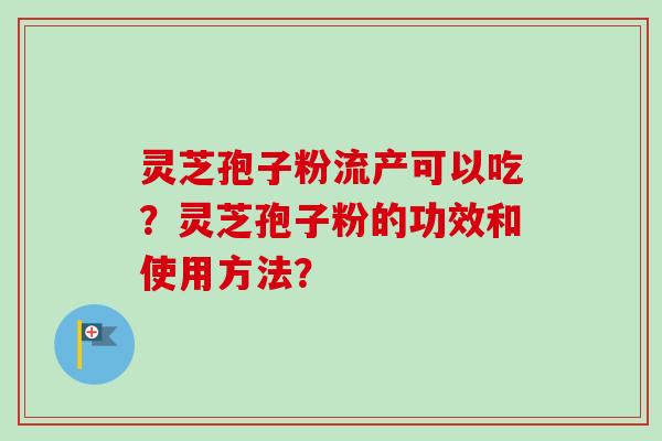 灵芝孢子粉流产可以吃?灵芝孢子粉的功效和使用方法? 灵芝孢子粉流产可以吃?灵芝孢子粉的功效和使用方法?