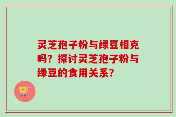 灵芝孢子粉与绿豆相克吗？探讨灵芝孢子粉与绿豆的食用关系？