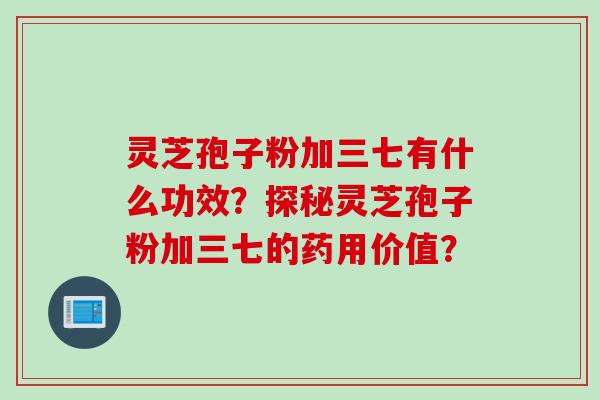 灵芝孢子粉加三七有什么功效？探秘灵芝孢子粉加三七的药用价值？