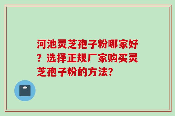 河池灵芝孢子粉哪家好？选择正规厂家购买灵芝孢子粉的方法？