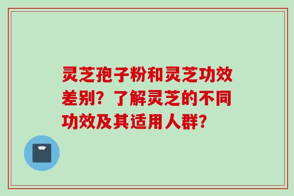 灵芝孢子粉和灵芝功效差别？了解灵芝的不同功效及其适用人群？
