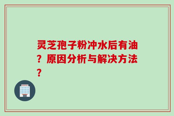 灵芝孢子粉冲水后有油？原因分析与解决方法？