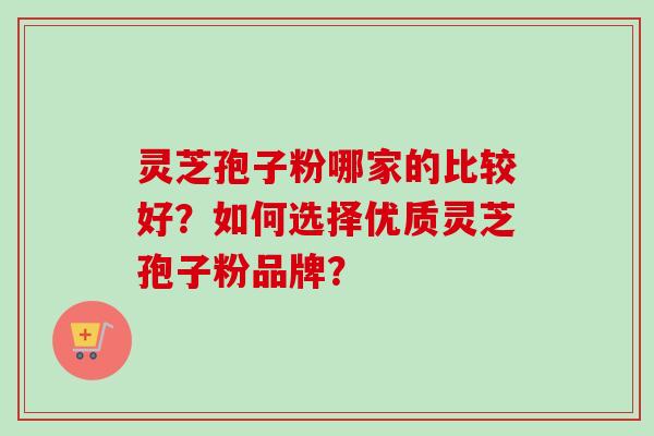 灵芝孢子粉哪家的比较好？如何选择优质灵芝孢子粉品牌？