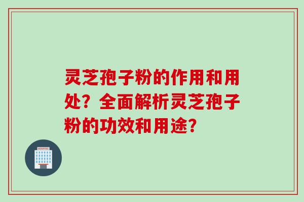 灵芝孢子粉的作用和用处？全面解析灵芝孢子粉的功效和用途？
