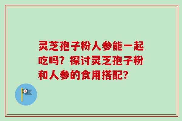 灵芝孢子粉人参能一起吃吗？探讨灵芝孢子粉和人参的食用搭配？