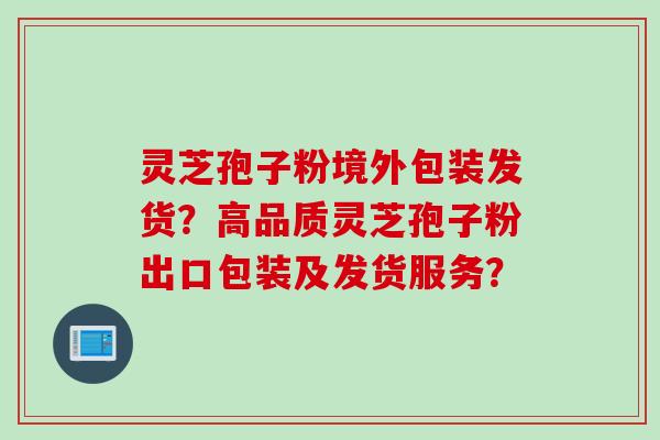 灵芝孢子粉境外包装发货？高品质灵芝孢子粉出口包装及发货服务？