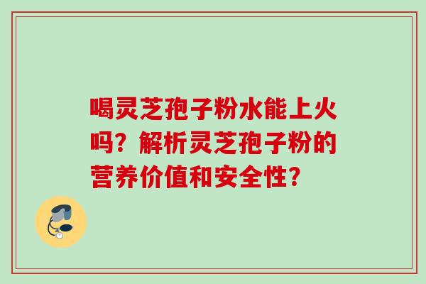 喝灵芝孢子粉水能上火吗?解析灵芝孢子粉的营养价值和安全性? 喝灵芝孢子粉水能上火吗?解析灵芝孢子粉的营养价值和安全性?