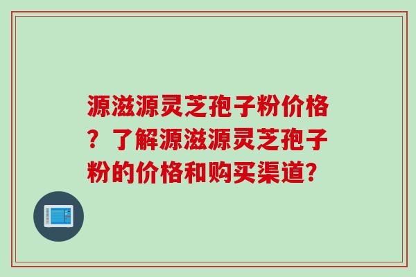源滋源灵芝孢子粉价格？了解源滋源灵芝孢子粉的价格和购买渠道？