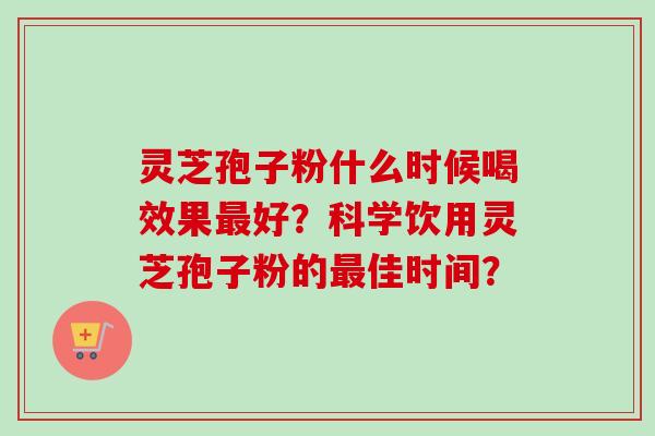 灵芝孢子粉什么时候喝效果最好？科学饮用灵芝孢子粉的最佳时间？