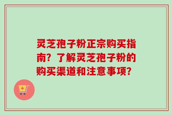 灵芝孢子粉正宗购买指南？了解灵芝孢子粉的购买渠道和注意事项？