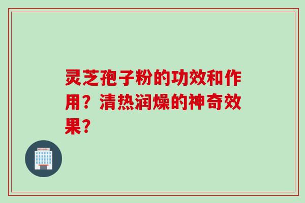 灵芝孢子粉的功效和作用？清热润燥的神奇效果？