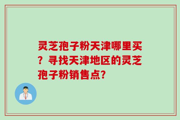 灵芝孢子粉天津哪里买?寻找天津地区的灵芝孢子粉销售点? 灵芝孢子粉天津哪里买?寻找天津地区的灵芝孢子粉销售点?