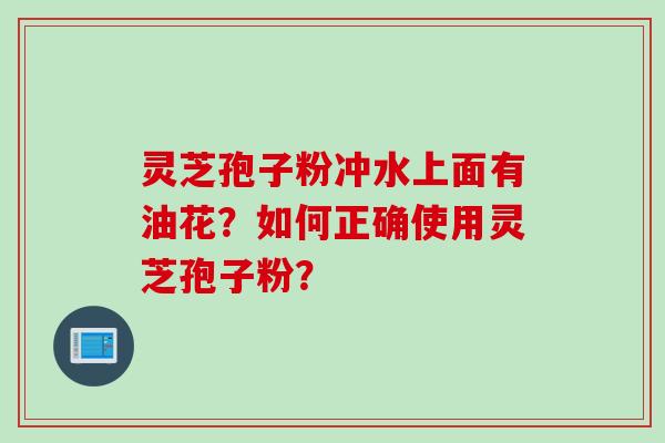 灵芝孢子粉冲水上面有油花？如何正确使用灵芝孢子粉？