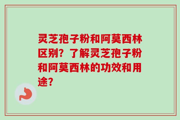 灵芝孢子粉和阿莫西林区别？了解灵芝孢子粉和阿莫西林的功效和用途？