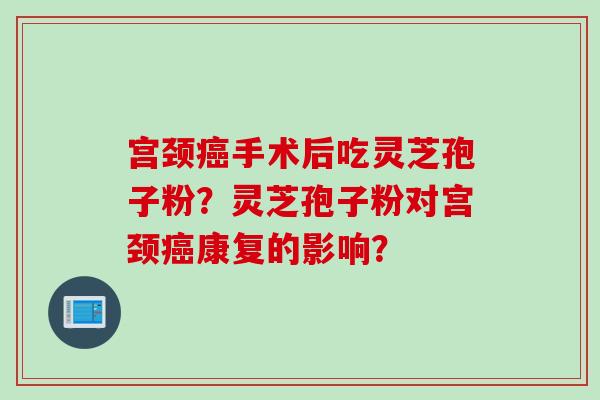 宫颈癌手术后吃灵芝孢子粉？灵芝孢子粉对宫颈癌康复的影响？