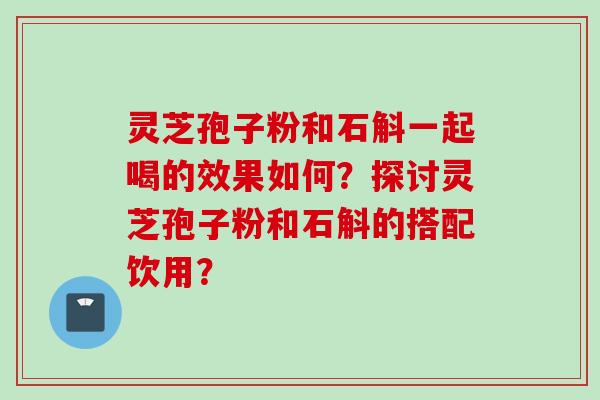 灵芝孢子粉和石斛一起喝的效果如何?探讨灵芝孢子粉和石斛的搭配饮用? 灵芝孢子粉和石斛一起喝的效果如何?探讨灵芝孢子粉和石斛的搭配饮用?