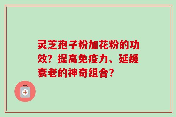 灵芝孢子粉加花粉的功效？提高免疫力、延缓衰老的神奇组合？