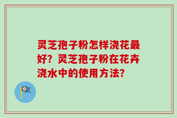 灵芝孢子粉怎样浇花好?灵芝孢子粉在花卉浇水中的使用方法? 灵芝孢子粉怎样浇花好?灵芝孢子粉在花卉浇水中的使用方法?