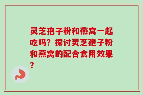 灵芝孢子粉和燕窝一起吃吗？探讨灵芝孢子粉和燕窝的配合食用效果？