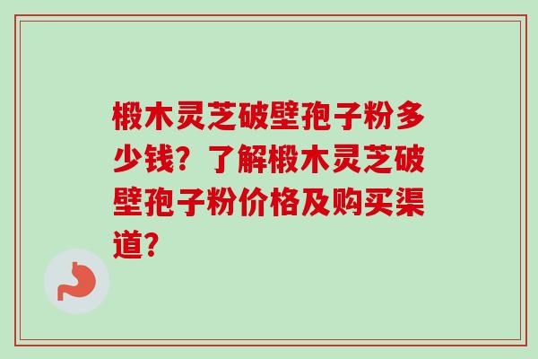 椴木灵芝破壁孢子粉多少钱?了解椴木灵芝破壁孢子粉价格及购买渠道? 椴木灵芝破壁孢子粉多少钱?了解椴木灵芝破壁孢子粉价格及购买渠道?