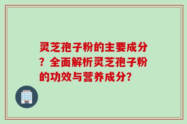 灵芝孢子粉的主要成分？全面解析灵芝孢子粉的功效与营养成分？