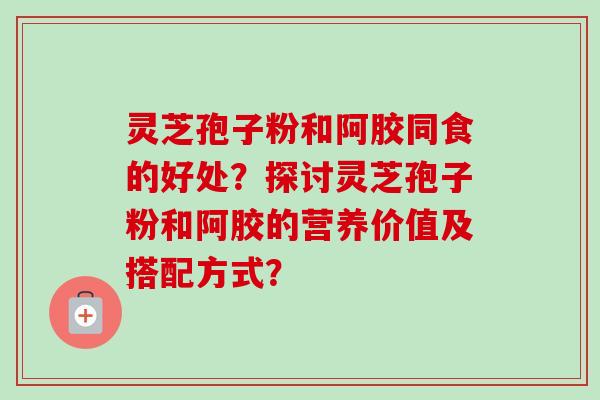 灵芝孢子粉和阿胶同食的好处？探讨灵芝孢子粉和阿胶的营养价值及搭配方式？