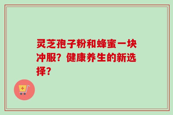 灵芝孢子粉和蜂蜜一块冲服？健康养生的新选择？