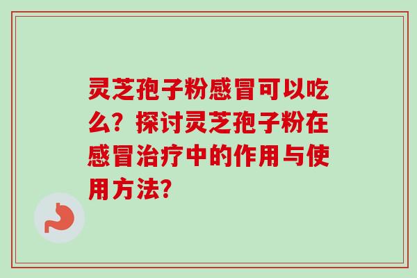 灵芝孢子粉感冒可以吃么？探讨灵芝孢子粉在感冒治疗中的作用与使用方法？