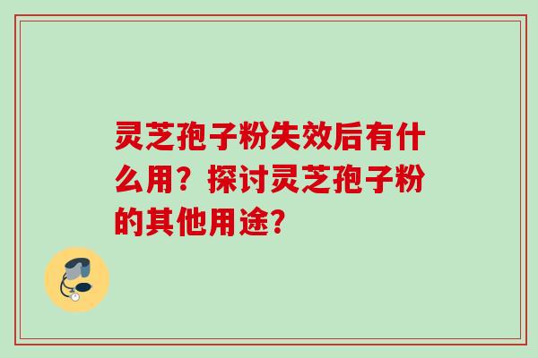 灵芝孢子粉失效后有什么用？探讨灵芝孢子粉的其他用途？