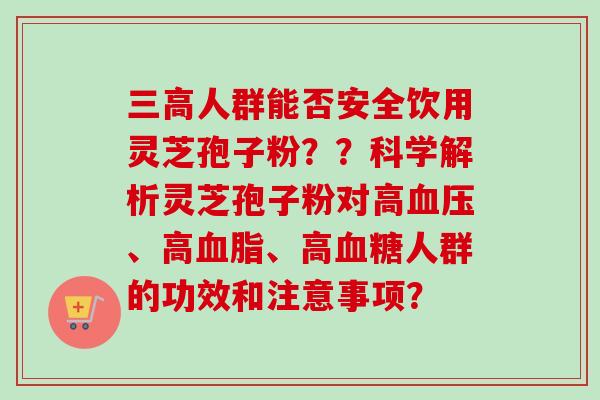 三高人群能否安全饮用灵芝孢子粉？？科学解析灵芝孢子粉对高血压、高血脂、高血糖人群的功效和注意事项？