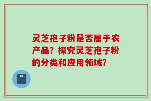 灵芝孢子粉是否属于农产品？探究灵芝孢子粉的分类和应用领域？